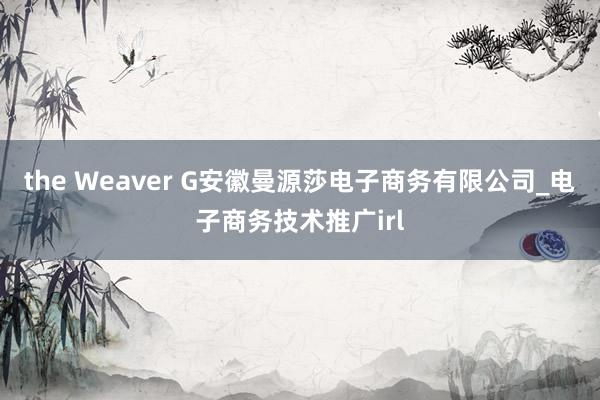 the Weaver G安徽曼源莎电子商务有限公司_电子商务技术推广irl