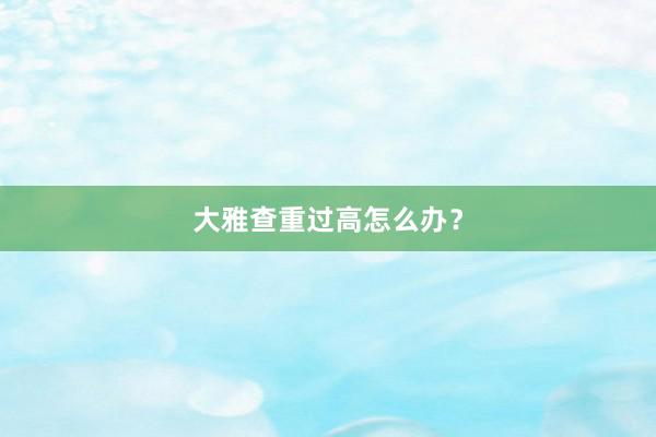 大雅查重过高怎么办？