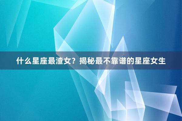 什么星座最渣女？揭秘最不靠谱的星座女生